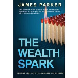 The Wealth Spark: Igniting Your Path to Abundance and Success -- James Parker
